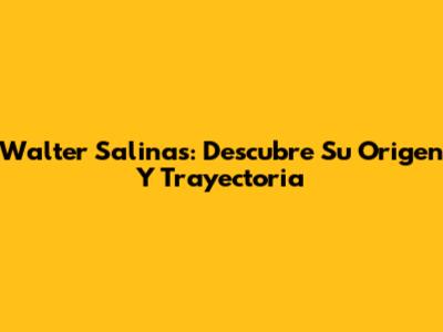 Walter Salinas: Descubre Su Origen Y Trayectoria