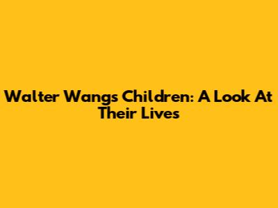 Walter Wang's Children: A Look At Their Lives