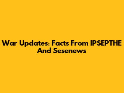 War Updates: Facts From IPSEPTHE And Sesenews