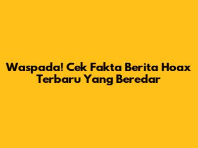 Waspada! Cek Fakta Berita Hoax Terbaru Yang Beredar