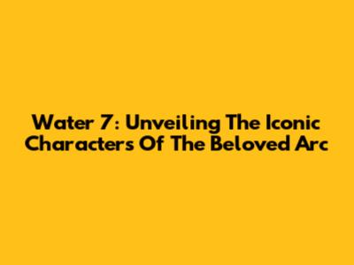 Water 7: Unveiling The Iconic Characters Of The Beloved Arc