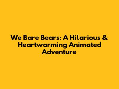 We Bare Bears: A Hilarious & Heartwarming Animated Adventure