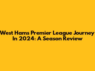 West Ham's Premier League Journey In 2024: A Season Review
