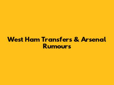 West Ham Transfers & Arsenal Rumours