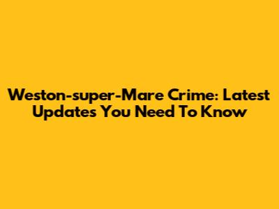 Weston-super-Mare Crime: Latest Updates You Need To Know