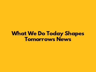 What We Do Today Shapes Tomorrow's News