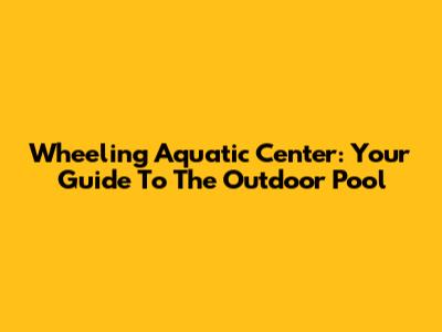Wheeling Aquatic Center: Your Guide To The Outdoor Pool