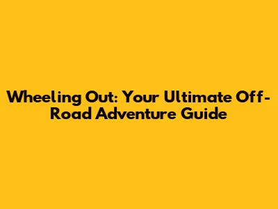 Wheeling Out: Your Ultimate Off-Road Adventure Guide