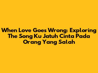 When Love Goes Wrong: Exploring The Song 'Ku Jatuh Cinta Pada Orang Yang Salah'