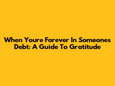 When You're Forever In Someone's Debt: A Guide To Gratitude