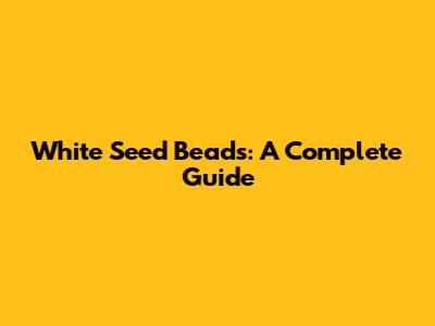 White Seed Beads: A Complete Guide