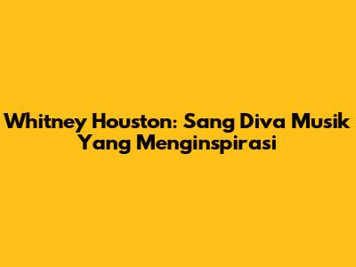Whitney Houston: Sang Diva Musik Yang Menginspirasi