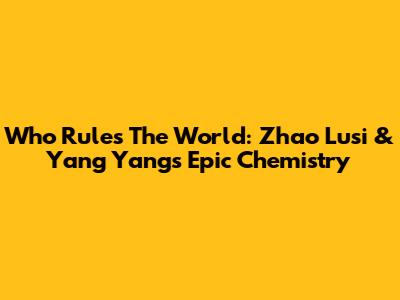 Who Rules The World: Zhao Lusi & Yang Yang's Epic Chemistry