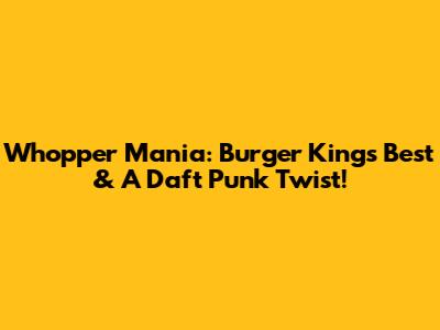 Whopper Mania: Burger King's Best & A Daft Punk Twist!