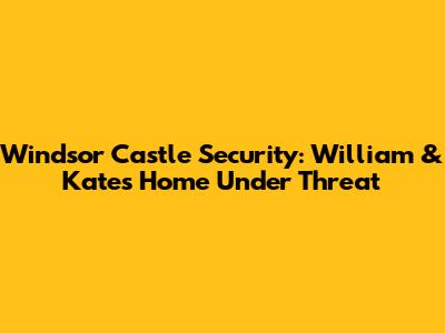 Windsor Castle Security: William & Kate's Home Under Threat