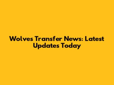 Wolves Transfer News: Latest Updates Today