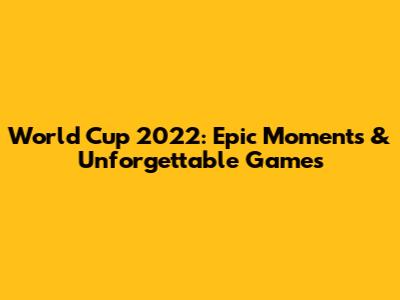 World Cup 2022: Epic Moments & Unforgettable Games