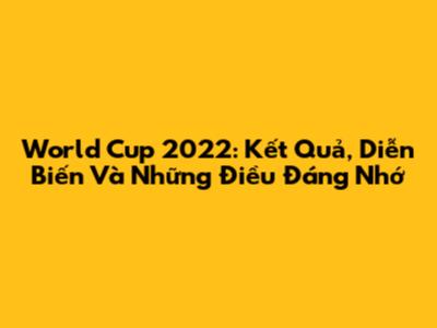 World Cup 2022: Kết Quả, Diễn Biến Và Những Điều Đáng Nhớ