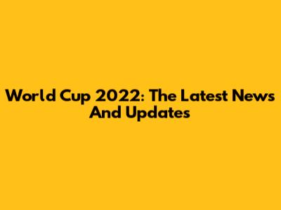 World Cup 2022: The Latest News And Updates