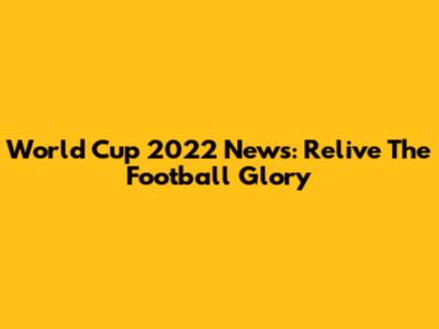 World Cup 2022 News: Relive The Football Glory