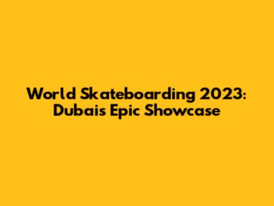 World Skateboarding 2023: Dubai's Epic Showcase