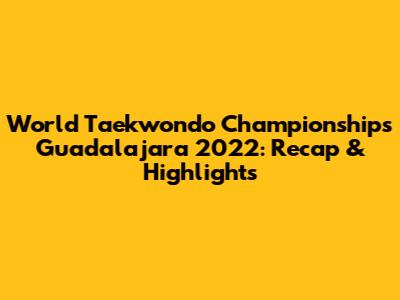 World Taekwondo Championships Guadalajara 2022: Recap & Highlights