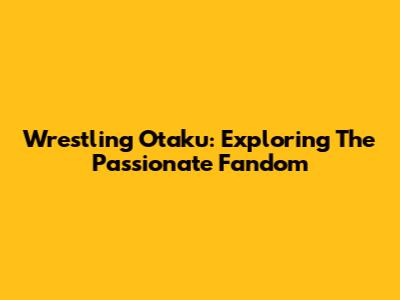 Wrestling Otaku: Exploring The Passionate Fandom