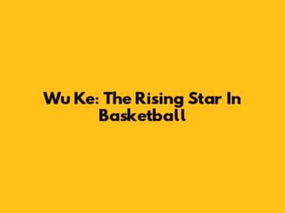 Wu Ke: The Rising Star In Basketball