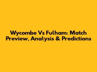 Wycombe Vs Fulham: Match Preview, Analysis & Predictions