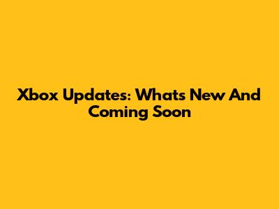 Xbox Updates: What's New And Coming Soon