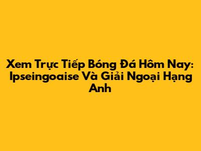 Xem Trực Tiếp Bóng Đá Hôm Nay: Ipseingoaise Và Giải Ngoại Hạng Anh