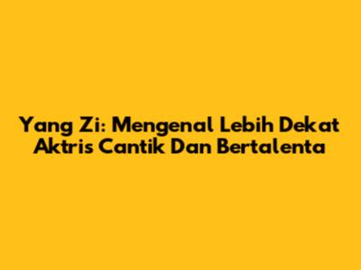 Yang Zi: Mengenal Lebih Dekat Aktris Cantik Dan Bertalenta