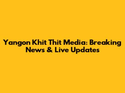 Yangon Khit Thit Media: Breaking News & Live Updates