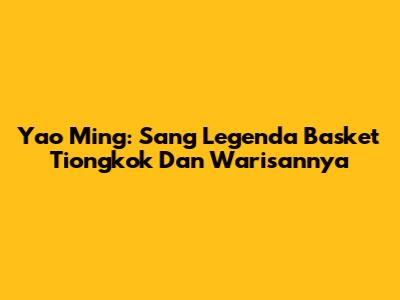 Yao Ming: Sang Legenda Basket Tiongkok Dan Warisannya