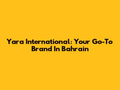 Yara International: Your Go-To Brand In Bahrain
