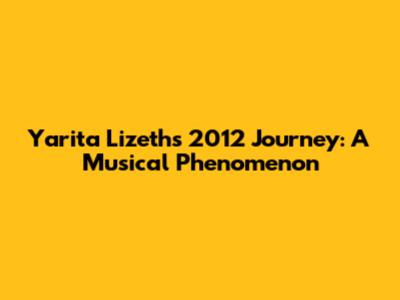 Yarita Lizeth's 2012 Journey: A Musical Phenomenon