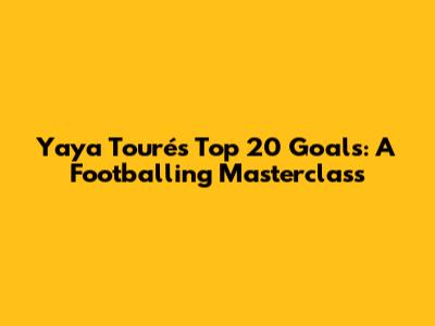 Yaya Touré's Top 20 Goals: A Footballing Masterclass