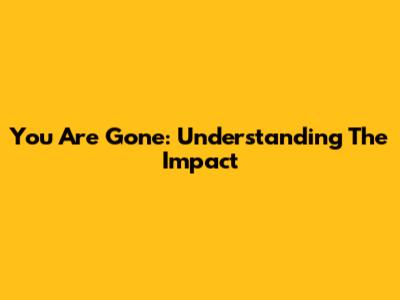 You Are Gone: Understanding The Impact