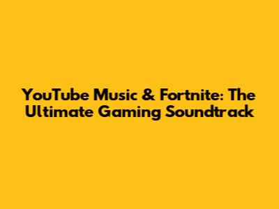 YouTube Music & Fortnite: The Ultimate Gaming Soundtrack