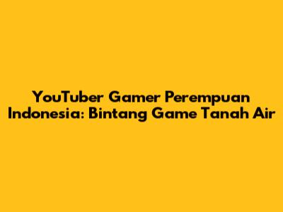YouTuber Gamer Perempuan Indonesia: Bintang Game Tanah Air