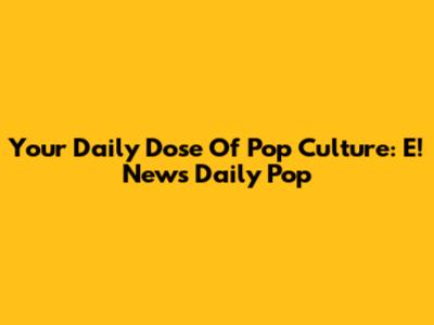 Your Daily Dose Of Pop Culture: E! News Daily Pop
