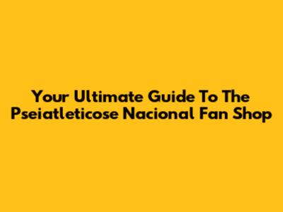 Your Ultimate Guide To The Pseiatleticose Nacional Fan Shop