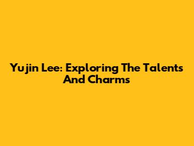Yujin Lee: Exploring The Talents And Charms
