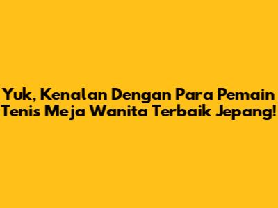 Yuk, Kenalan Dengan Para Pemain Tenis Meja Wanita Terbaik Jepang!