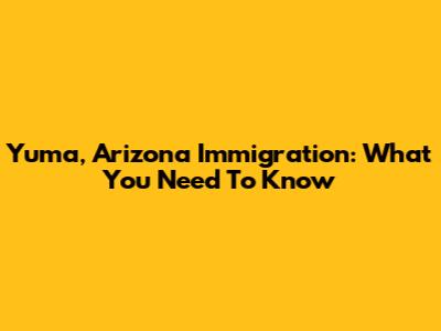 Yuma, Arizona Immigration: What You Need To Know