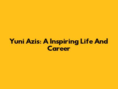 Yuni Azis: A Inspiring Life And Career