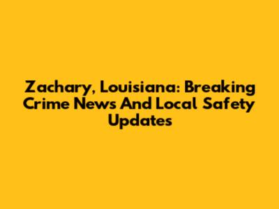 Zachary, Louisiana: Breaking Crime News And Local Safety Updates