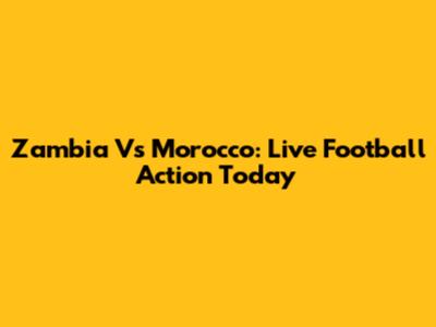 Zambia Vs Morocco: Live Football Action Today