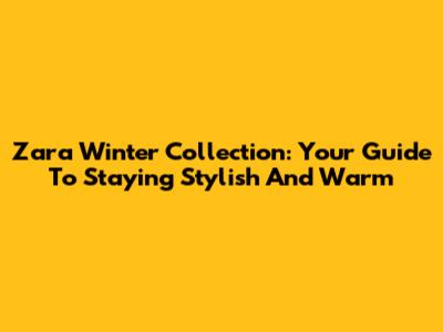 Zara Winter Collection: Your Guide To Staying Stylish And Warm