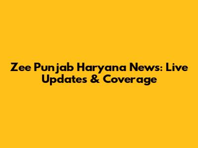 Zee Punjab Haryana News: Live Updates & Coverage